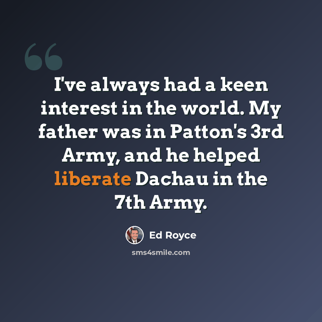 “I've always had a keen interest in the world. My father was in Patton's 3rd Army, and he helped liberate Dachau in the 7th Army.” quote by Ed Royce