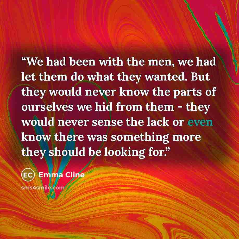 “We had been with the men, we had let them do what they wanted. But they would never know the parts of ourselves we hid from them - they would never sense the lack or even know there was something more they should be looking for.” quote by Emma Cline