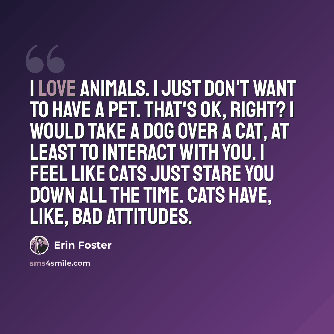“I love animals. I just don't want to have a pet. That's OK, right? I would take a dog over a cat, at least to interact with you. I feel like cats just stare you down all the time. Cats have, like, bad attitudes.” quote by Erin Foster
