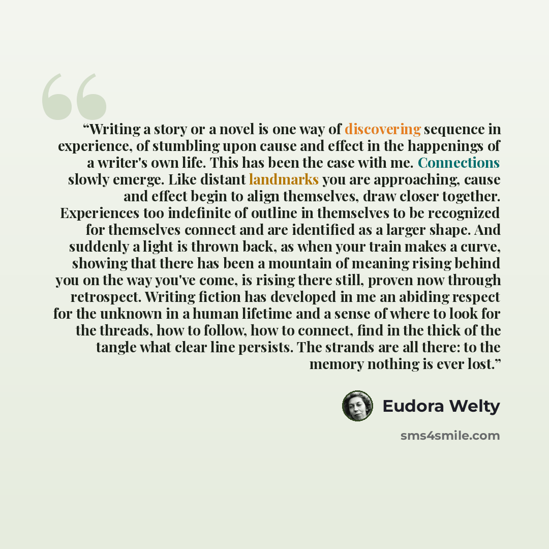 “Writing a story or a novel is one way of discovering sequence in experience, of stumbling upon cause and effect in the happenings of a writer's own life. This has been the case with me. Connections slowly emerge. Like distant landmarks you are approaching, cause and effect begin to align…” quote by Eudora Welty