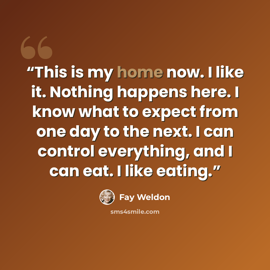 “This is my home now. I like it. Nothing happens here. I know what to expect from one day to the next. I can control everything, and I can eat. I like eating.” quote by Fay Weldon