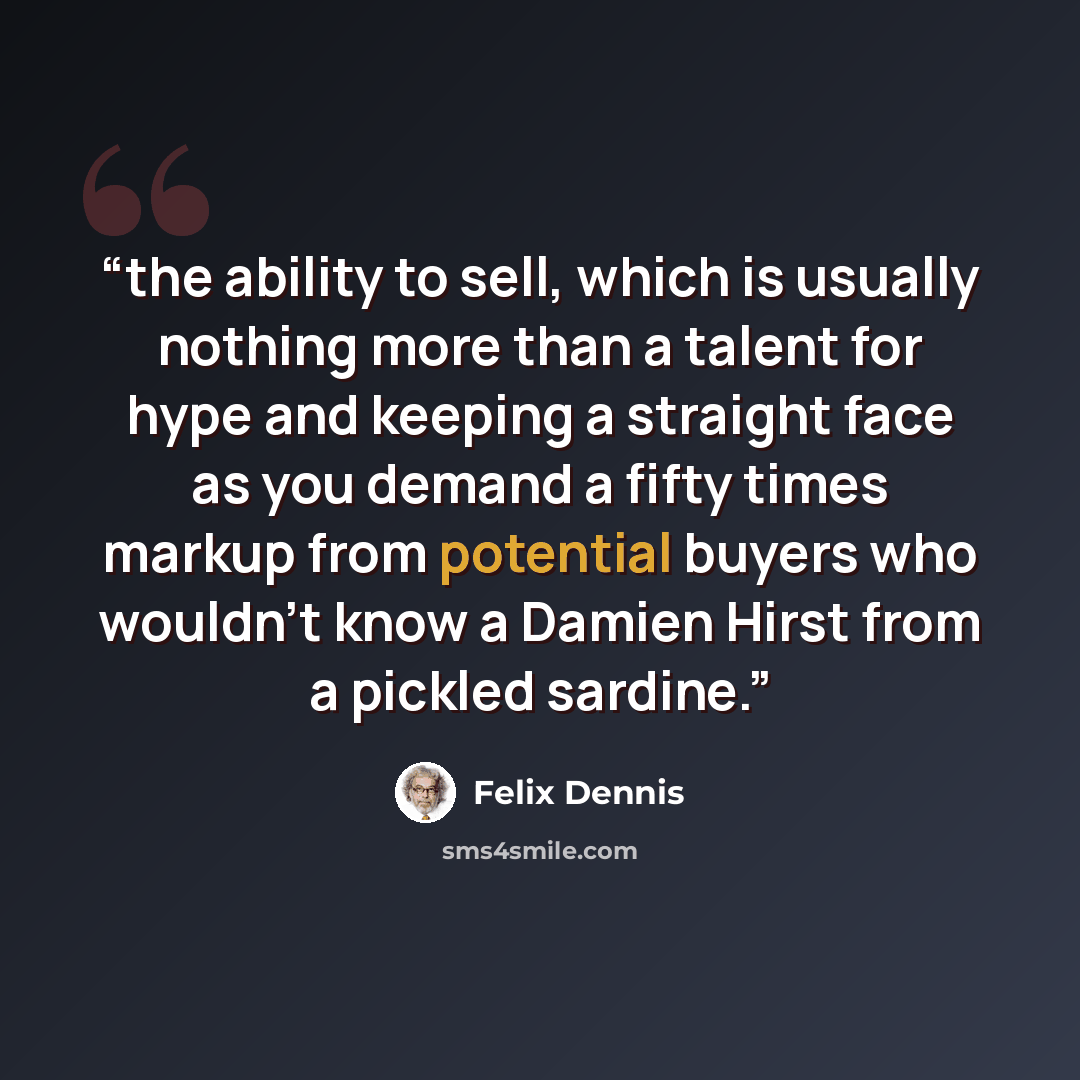 “the ability to sell, which is usually nothing more than a talent for hype and keeping a straight face as you demand a fifty times markup from potential buyers who wouldn’t know a Damien Hirst from a pickled sardine.” quote by Felix Dennis