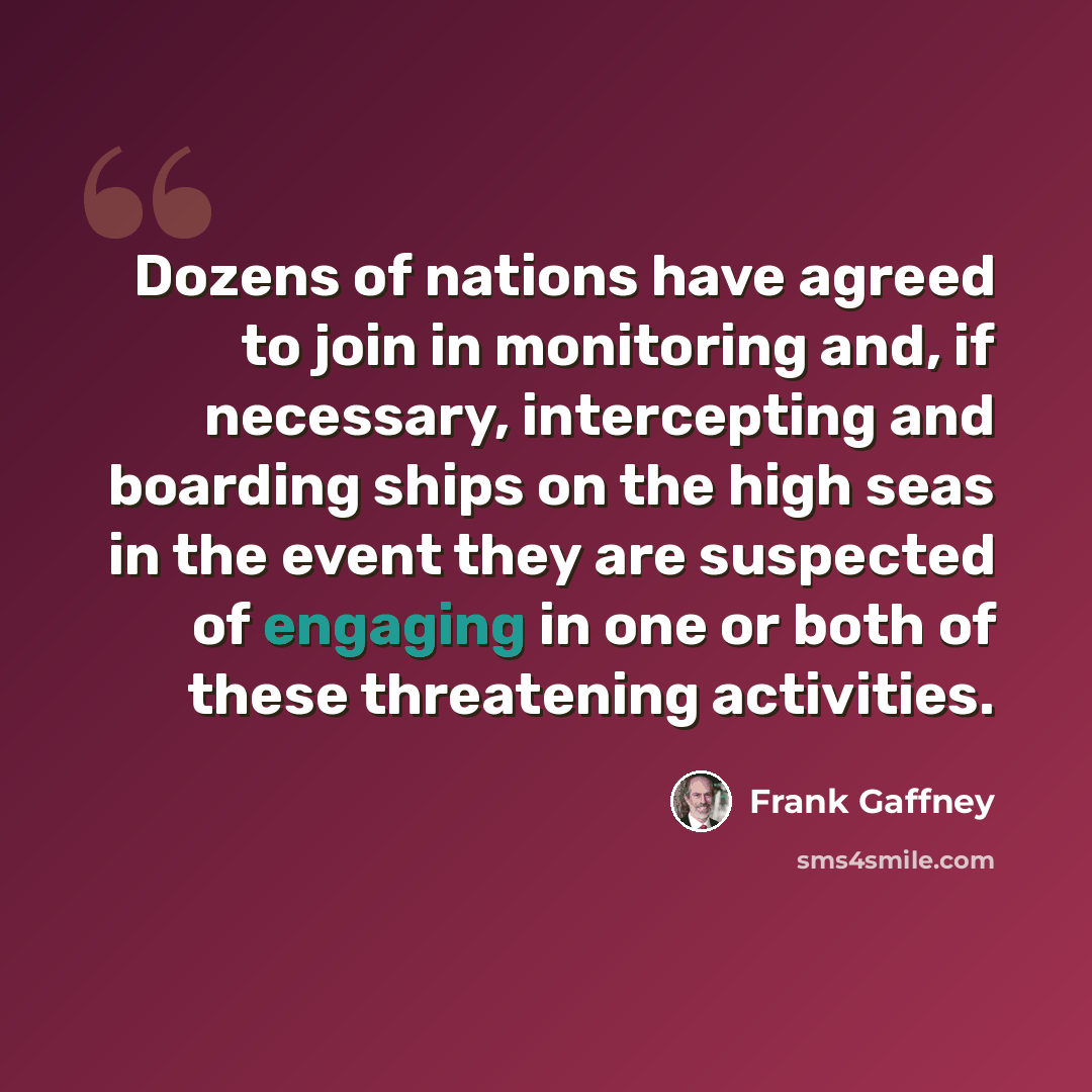 “Dozens of nations have agreed to join in monitoring and, if necessary, intercepting and boarding ships on the high seas in the event they are suspected of engaging in one or both of these threatening activities.” quote by Frank Gaffney
