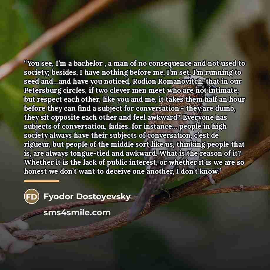 “You see, I’m a bachelor , a man of no consequence and not used to society; besides, I have nothing before me, I’m set, I’m running to seed and…and have you noticed, Rodion Romanovitch, that in our Petersburg circles, if two clever men meet who are not intimate, but respect each other, like you and…” quote by Fyodor Dostoyevsky