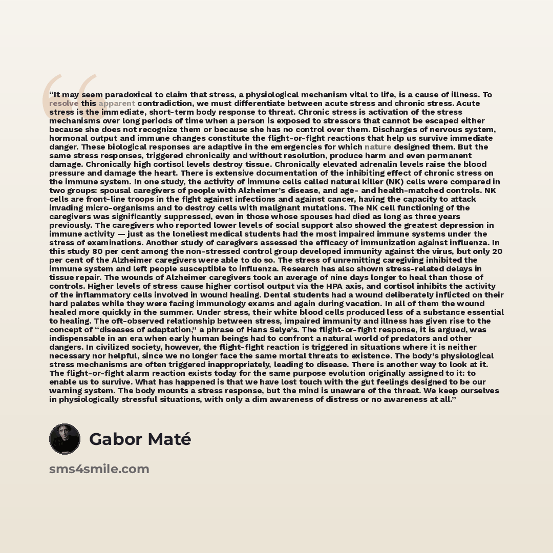 “It may seem paradoxical to claim that stress, a physiological mechanism vital to life, is a cause of illness. To resolve this apparent contradiction, we must differentiate between acute stress and chronic stress. Acute stress is the immediate, short-term body response to threat. Chronic stress is…” quote by Gabor Maté