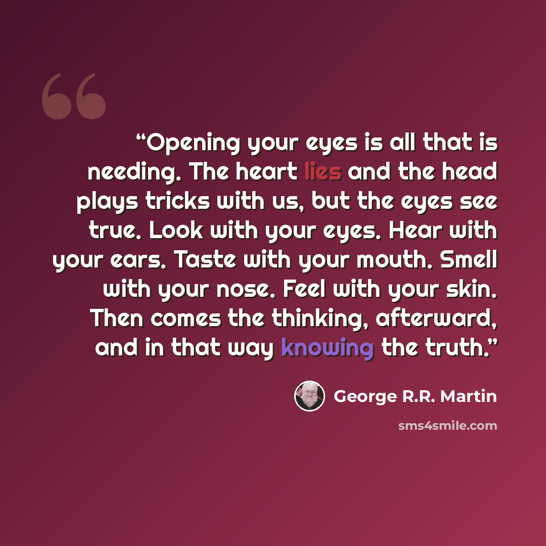 “Opening your eyes is all that is needing. The heart lies and the head plays tricks with us, but the eyes see true. Look with your eyes. Hear with your ears. Taste with your mouth. Smell with your nose. Feel with your skin. Then comes the thinking, afterward, and in that way knowing the truth.” quote by George R.R. Martin