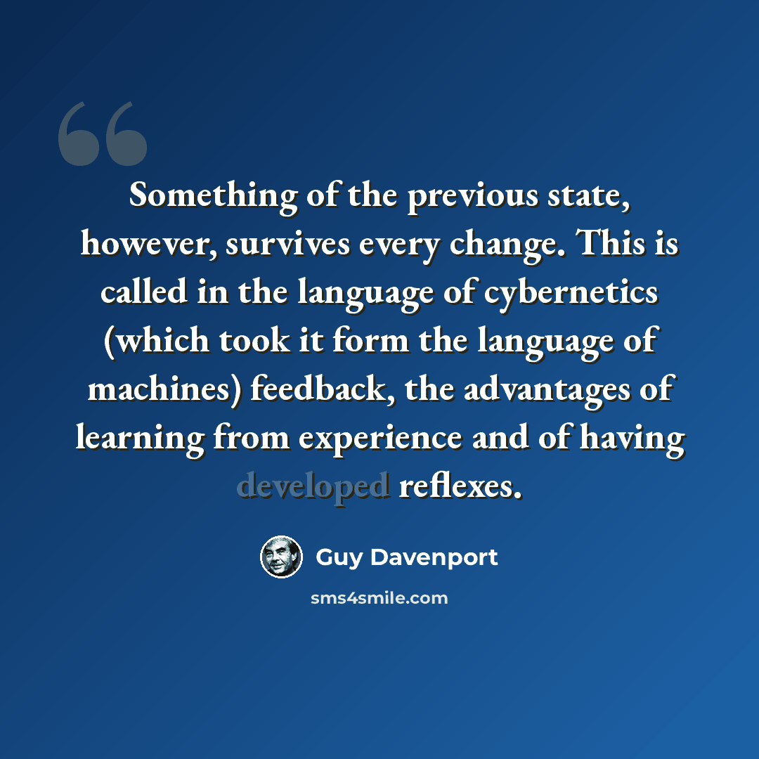 “Something of the previous state, however, survives every change. This is called in the language of cybernetics (which took it form the language of machines) feedback, the advantages of learning from experience and of having developed reflexes.” quote by Guy Davenport