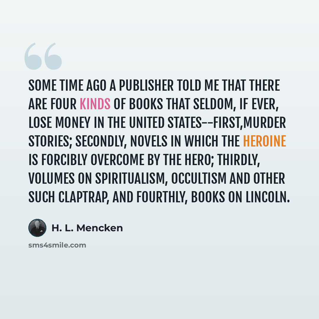 “Some time ago a publisher told me that there are four kinds of books that seldom, if ever, lose money in the United States--first,murder stories; secondly, novels in which the heroine is forcibly overcome by the hero; thirdly, volumes on spiritualism, occultism and other such claptrap, and…” quote by H. L. Mencken