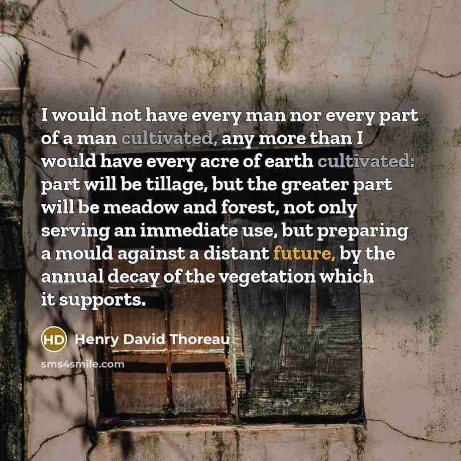 “I would not have every man nor every part of a man cultivated, any more than I would have every acre of earth cultivated: part will be tillage, but the greater part will be meadow and forest, not only serving an immediate use, but preparing a mould against a distant future, by the annual decay of…” quote by Henry David Thoreau