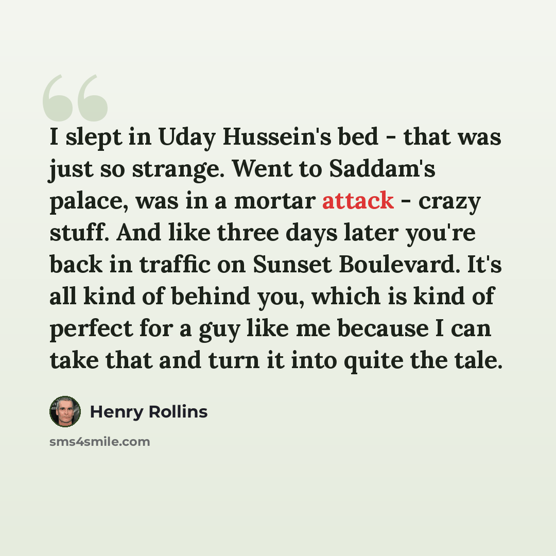 “I slept in Uday Hussein's bed - that was just so strange. Went to Saddam's palace, was in a mortar attack - crazy stuff. And like three days later you're back in traffic on Sunset Boulevard. It's all kind of behind you, which is kind of perfect for a guy like me because I can take that and turn it…” quote by Henry Rollins