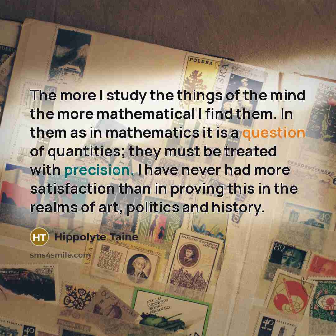 “The more I study the things of the mind the more mathematical I find them. In them as in mathematics it is a question of quantities; they must be treated with precision. I have never had more satisfaction than in proving this in the realms of art, politics and history.” quote by Hippolyte Taine