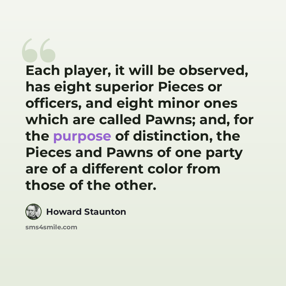 “Each player, it will be observed, has eight superior Pieces or officers, and eight minor ones which are called Pawns; and, for the purpose of distinction, the Pieces and Pawns of one party are of a different color from those of the other.” quote by Howard Staunton