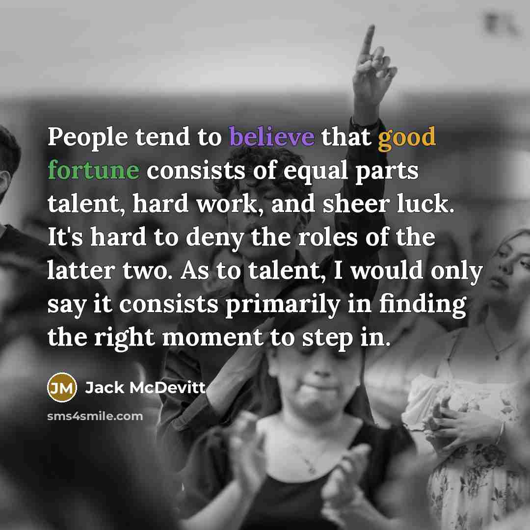 “People tend to believe that good fortune consists of equal parts talent, hard work, and sheer luck. It's hard to deny the roles of the latter two. As to talent, I would only say it consists primarily in finding the right moment to step in.” quote by Jack McDevitt