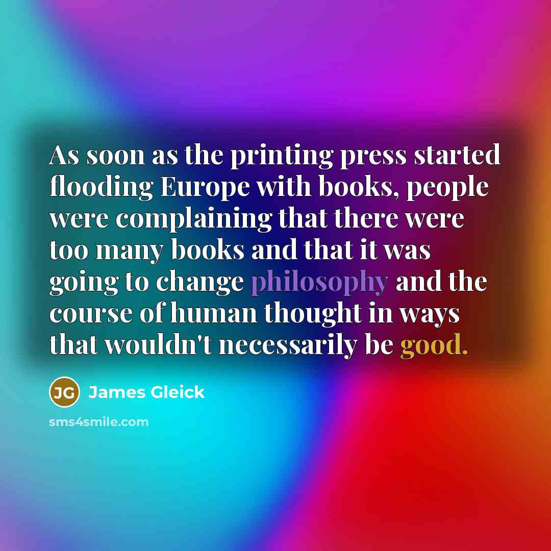 “As soon as the printing press started flooding Europe with books, people were complaining that there were too many books and that it was going to change philosophy and the course of human thought in ways that wouldn't necessarily be good.” quote by James Gleick