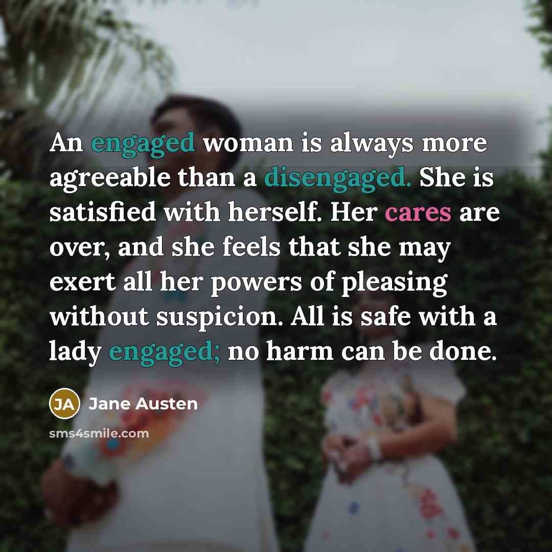 “An engaged woman is always more agreeable than a disengaged. She is satisfied with herself. Her cares are over, and she feels that she may exert all her powers of pleasing without suspicion. All is safe with a lady engaged; no harm can be done.” quote by Jane Austen
