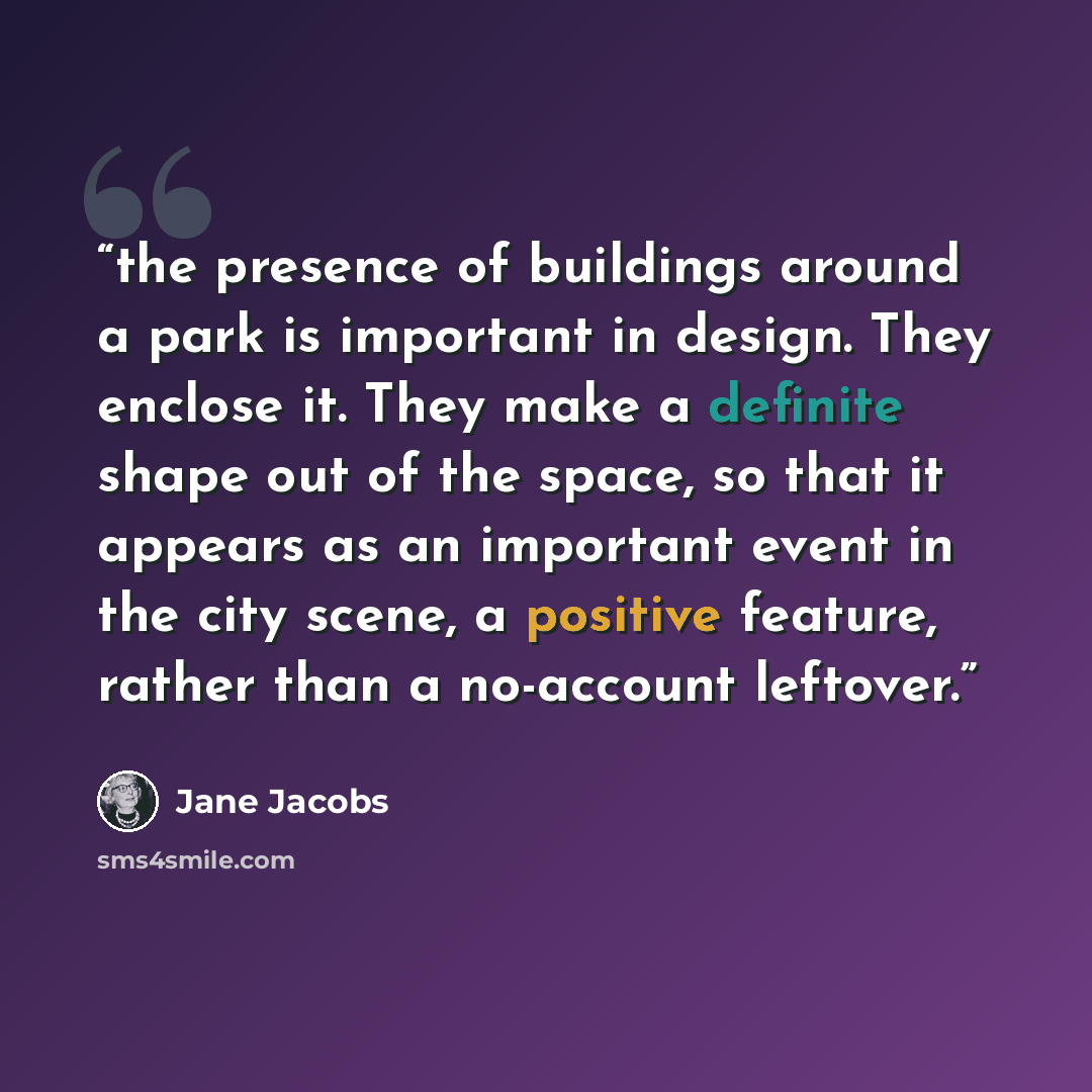 “the presence of buildings around a park is important in design. They enclose it. They make a definite shape out of the space, so that it appears as an important event in the city scene, a positive feature, rather than a no-account leftover.” quote by Jane Jacobs