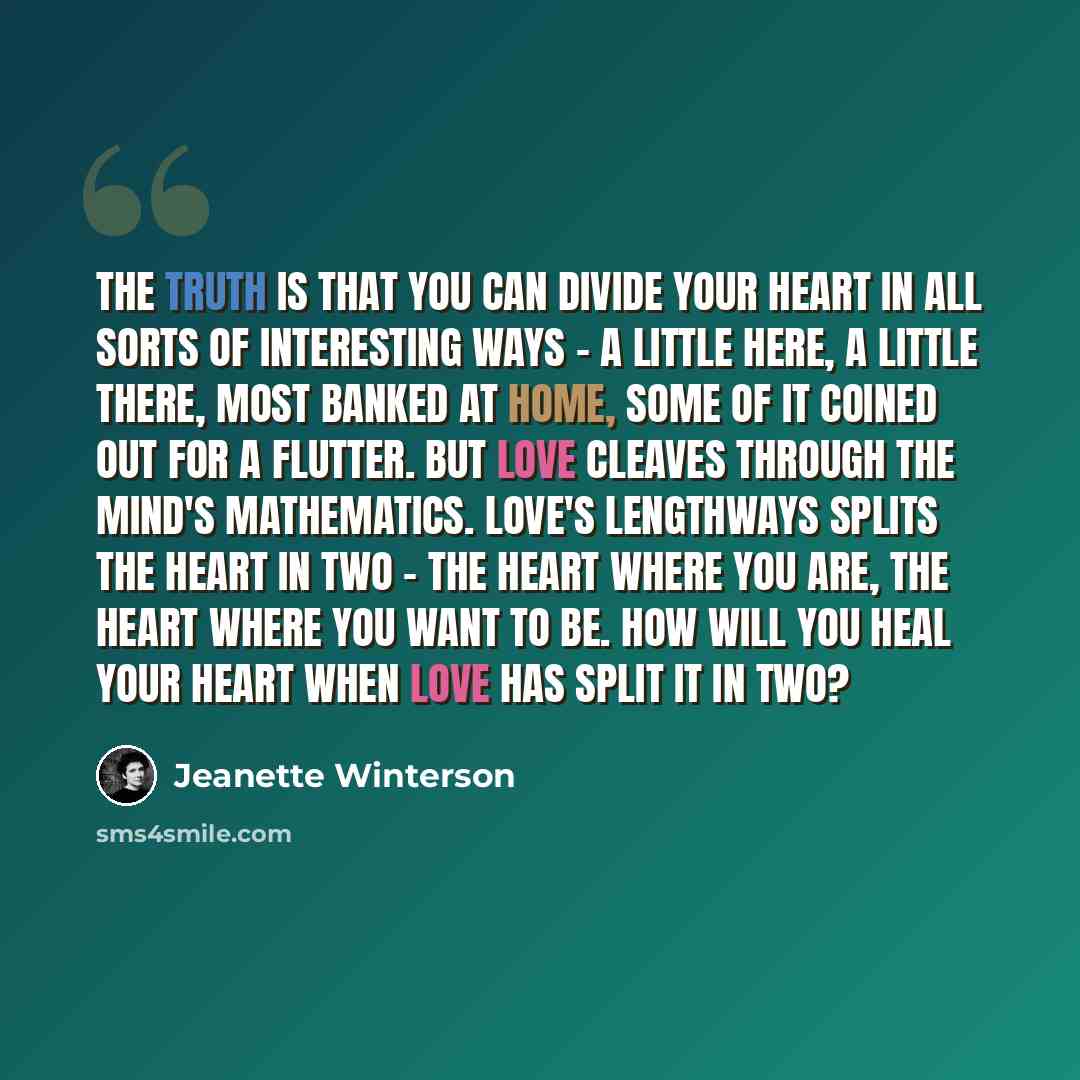 “The truth is that you can divide your heart in all sorts of interesting ways - a little here, a little there, most banked at home, some of it coined out for a flutter. But love cleaves through the mind's mathematics. Love's lengthways splits the heart in two - the heart where you are, the heart…” quote by Jeanette Winterson