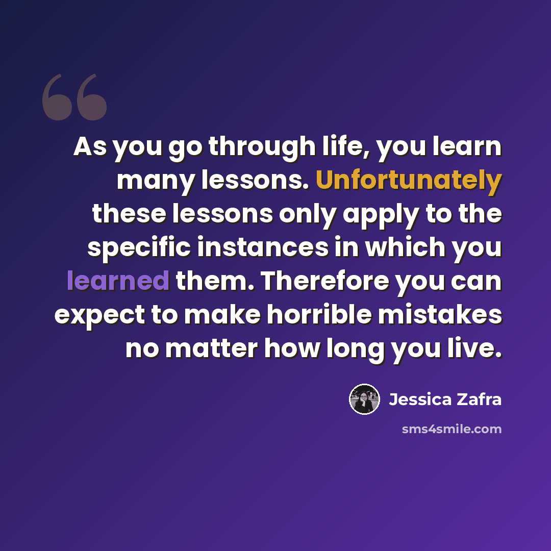 “As you go through life, you learn many lessons. Unfortunately these lessons only apply to the specific instances in which you learned them. Therefore you can expect to make horrible mistakes no matter how long you live.” quote by Jessica Zafra