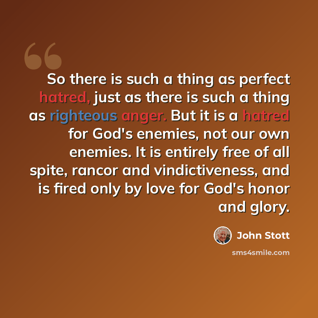 “So there is such a thing as perfect hatred, just as there is such a thing as righteous anger. But it is a hatred for God's enemies, not our own enemies. It is entirely free of all spite, rancor and vindictiveness, and is fired only by love for God's honor and glory.” quote by John Stott