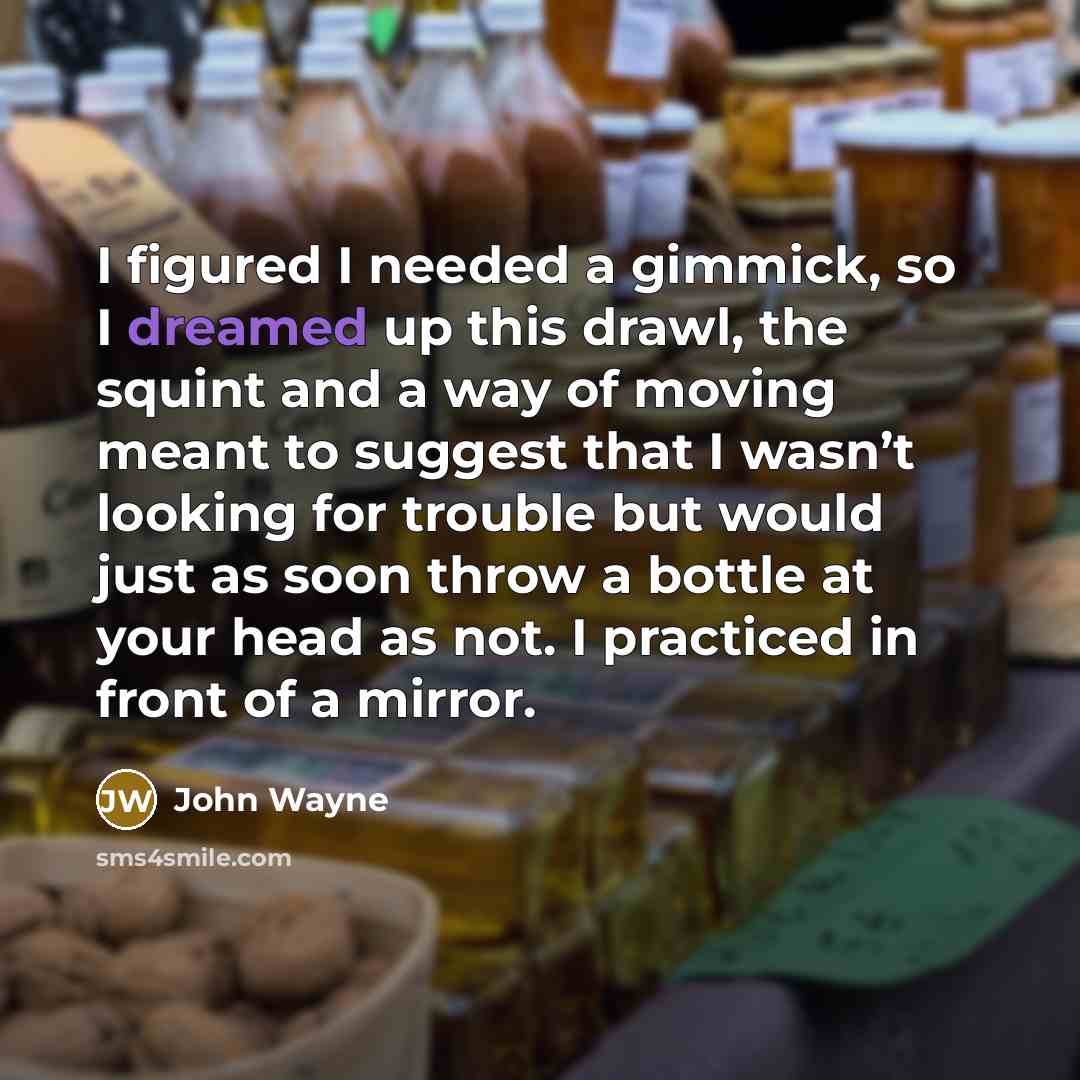 “I figured I needed a gimmick, so I dreamed up this drawl, the squint and a way of moving meant to suggest that I wasn’t looking for trouble but would just as soon throw a bottle at your head as not. I practiced in front of a mirror.” quote by John Wayne