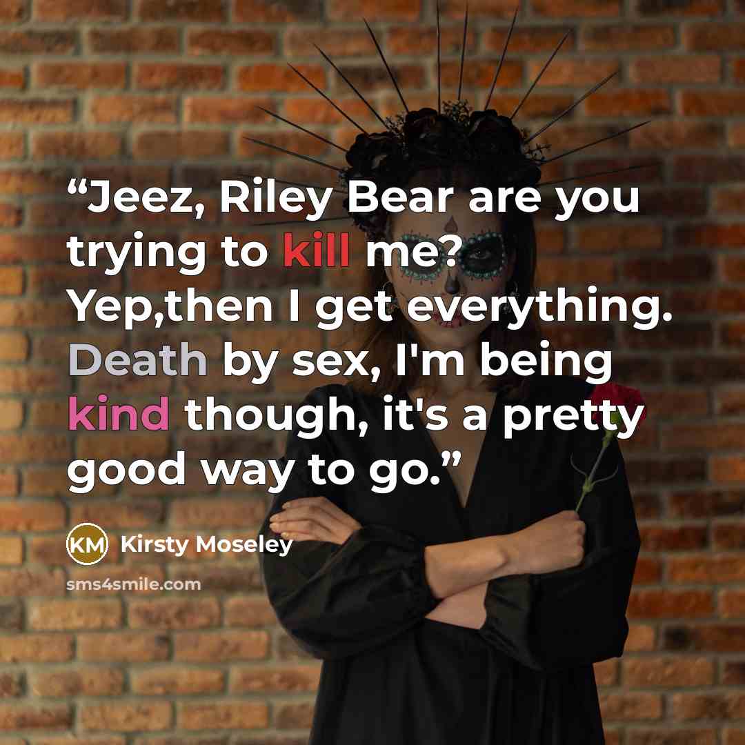 “Jeez, Riley Bear are you trying to kill me? Yep,then I get everything. Death by sex, I'm being kind though, it's a pretty good way to go.” quote by Kirsty Moseley