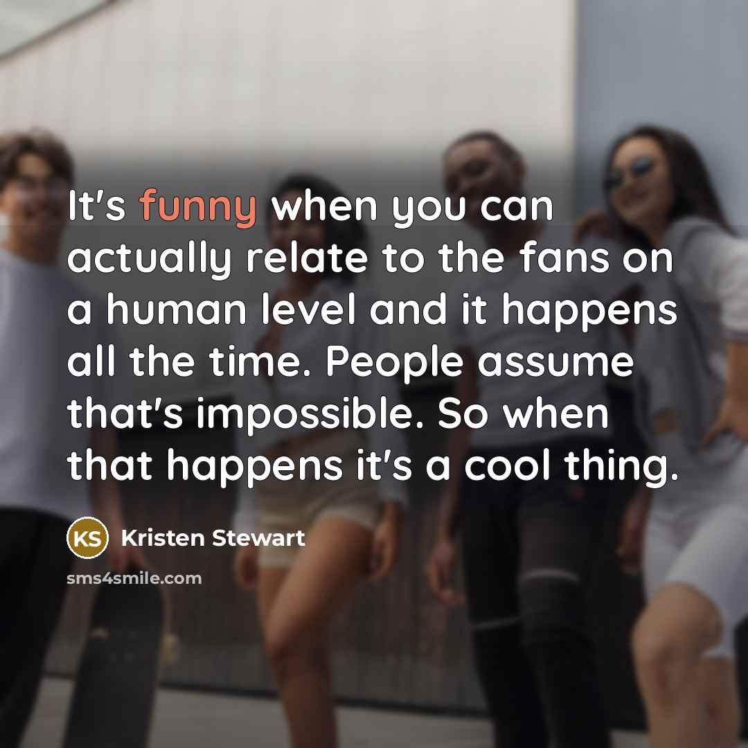 “It's funny when you can actually relate to the fans on a human level and it happens all the time. People assume that's impossible. So when that happens it's a cool thing.” quote by Kristen Stewart