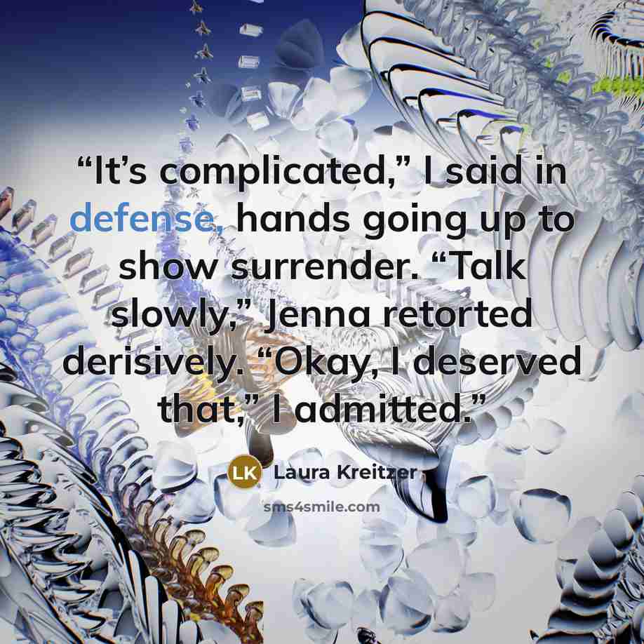 “It’s complicated,” I said in defense, hands going up to show surrender. “Talk slowly,” Jenna retorted derisively. “Okay, I deserved that,” I admitted.” quote by Laura Kreitzer