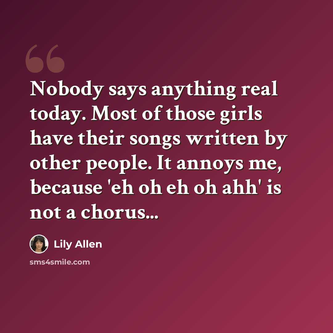 “Nobody says anything real today. Most of those girls have their songs written by other people. It annoys me, because 'eh oh eh oh ahh' is not a chorus...” quote by Lily Allen