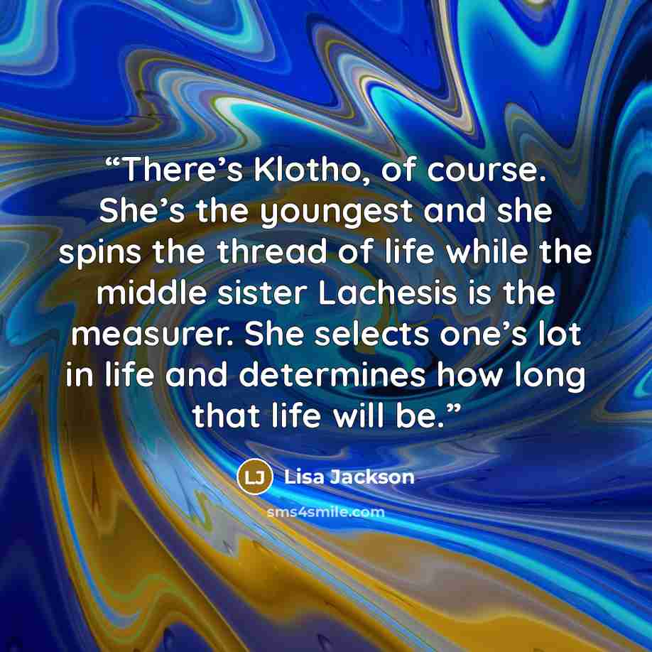 “There’s Klotho, of course. She’s the youngest and she spins the thread of life while the middle sister Lachesis is the measurer. She selects one’s lot in life and determines how long that life will be.” quote by Lisa Jackson
