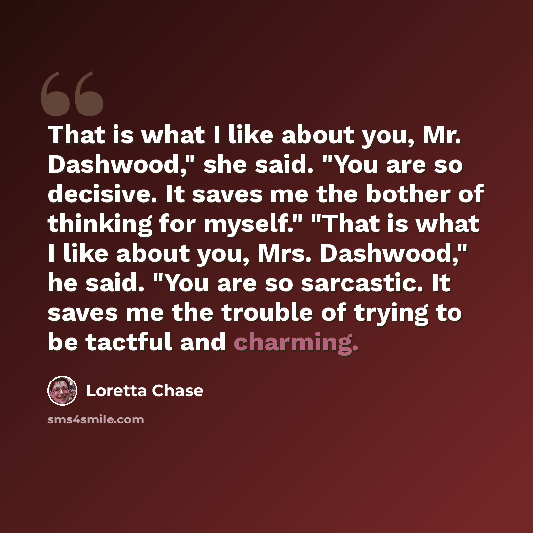 “That is what I like about you, Mr. Dashwood," she said. "You are so decisive. It saves me the bother of thinking for myself." "That is what I like about you, Mrs. Dashwood," he said. "You are so sarcastic. It saves me the trouble of trying to be tactful and charming.” quote by Loretta Chase