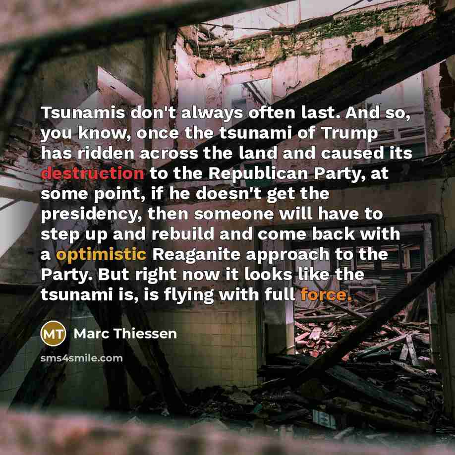 “Tsunamis don't always often last. And so, you know, once the tsunami of Trump has ridden across the land and caused its destruction to the Republican Party, at some point, if he doesn't get the presidency, then someone will have to step up and rebuild and come back with a optimistic Reaganite…” quote by Marc Thiessen