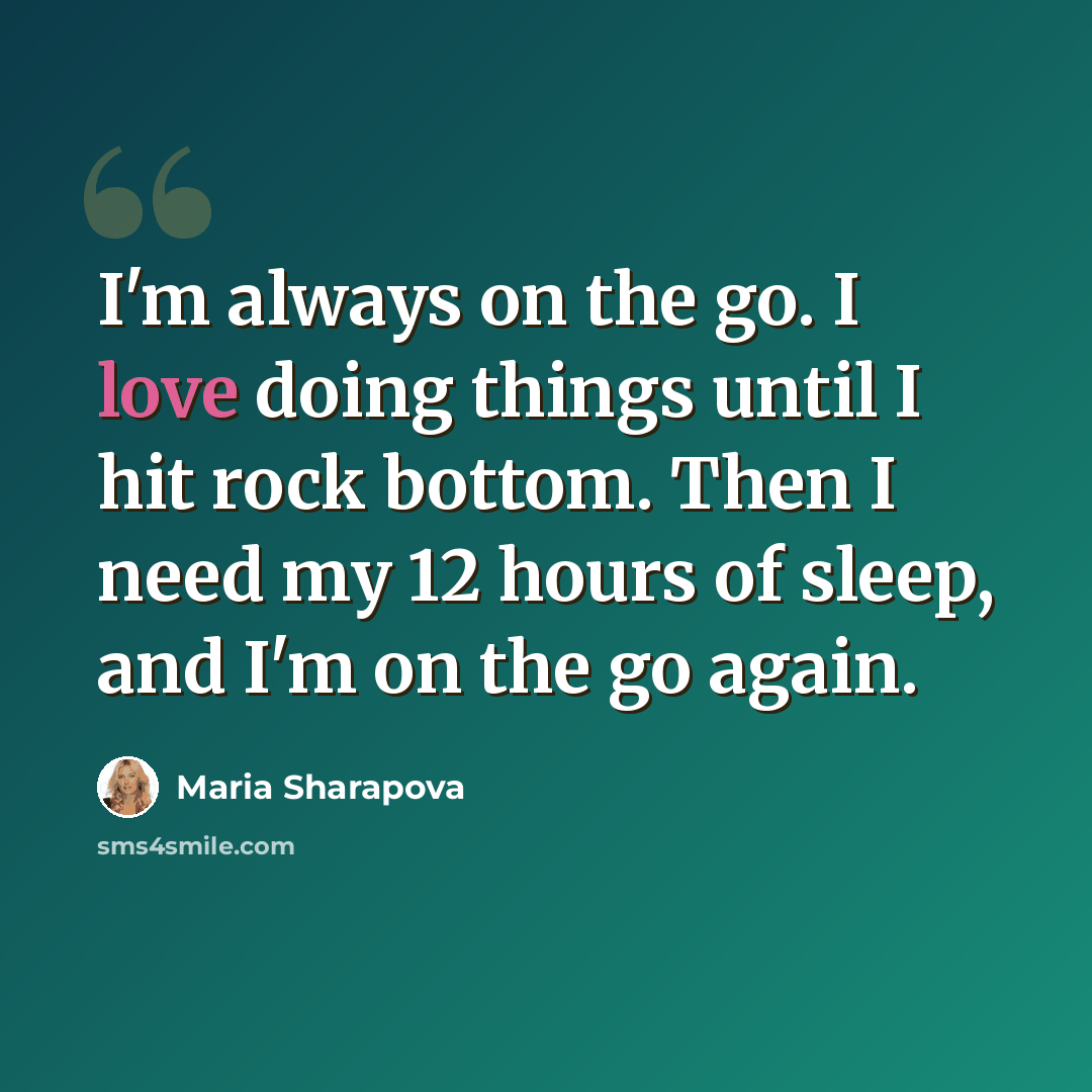 “I'm always on the go. I love doing things until I hit rock bottom. Then I need my 12 hours of sleep, and I'm on the go again.” quote by Maria Sharapova