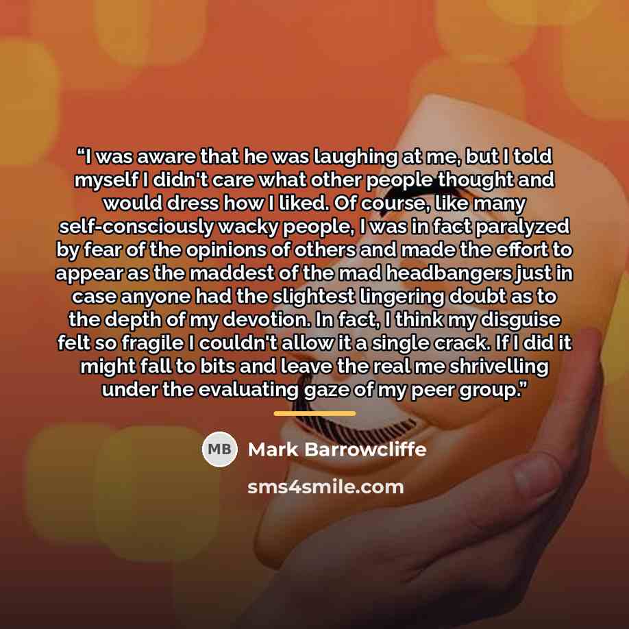 “I was aware that he was laughing at me, but I told myself I didn't care what other people thought and would dress how I liked. Of course, like many self-consciously wacky people, I was in fact paralyzed by fear of the opinions of others and made the effort to appear as the maddest of the mad…” quote by Mark Barrowcliffe