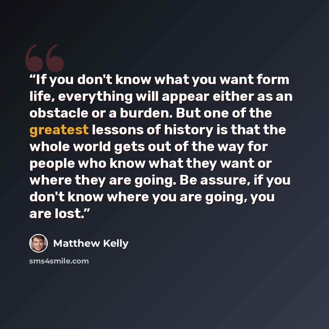 “If you don't know what you want form life, everything will appear either as an obstacle or a burden. But one of the greatest lessons of history is that the whole world gets out of the way for people who know what they want or where they are going. Be assure, if you don't know where you are going…” quote by Matthew Kelly