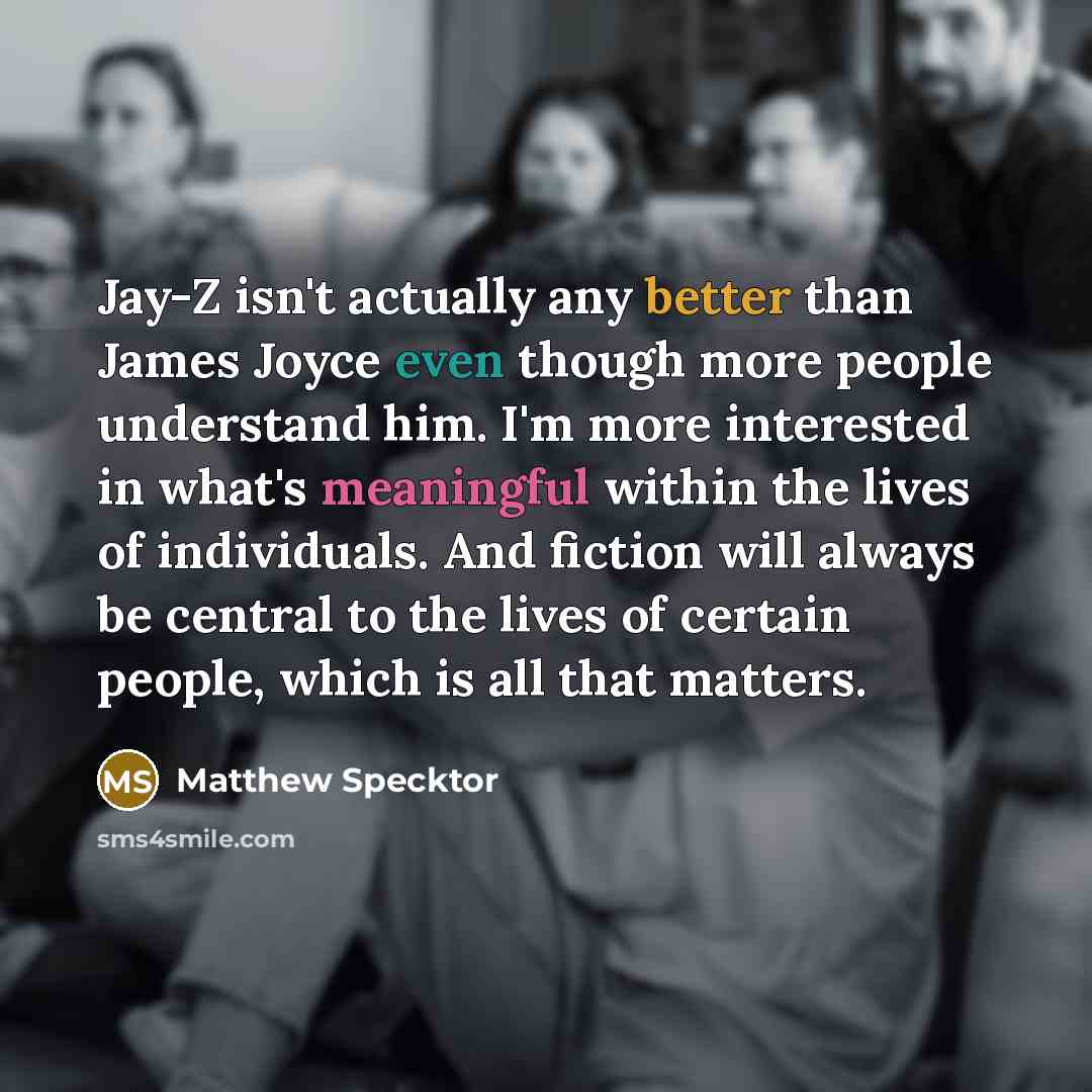 “Jay-Z isn't actually any better than James Joyce even though more people understand him. I'm more interested in what's meaningful within the lives of individuals. And fiction will always be central to the lives of certain people, which is all that matters.” quote by Matthew Specktor