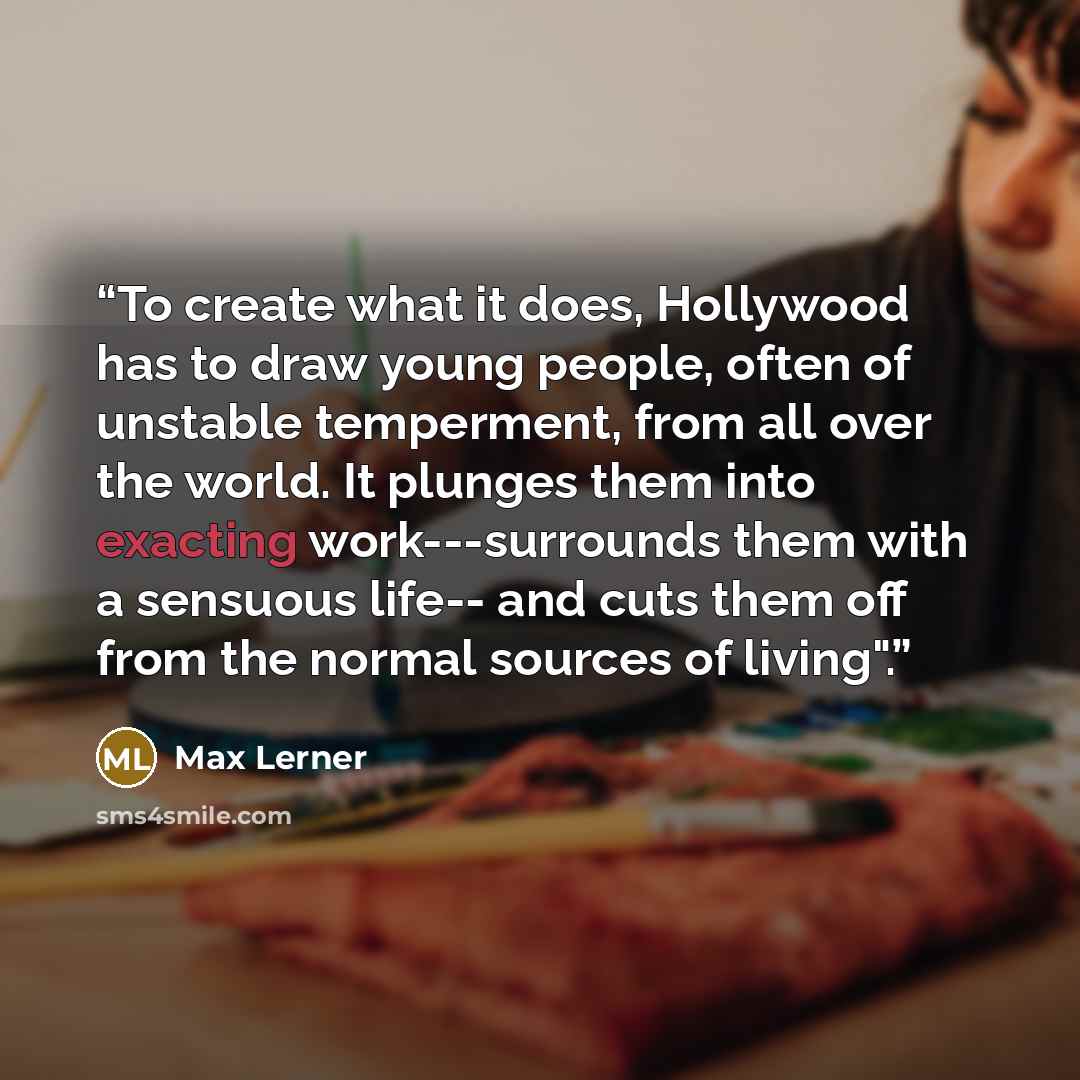 “To create what it does, Hollywood has to draw young people, often of unstable temperment, from all over the world. It plunges them into exacting work---surrounds them with a sensuous life-- and cuts them off from the normal sources of living".” quote by Max Lerner