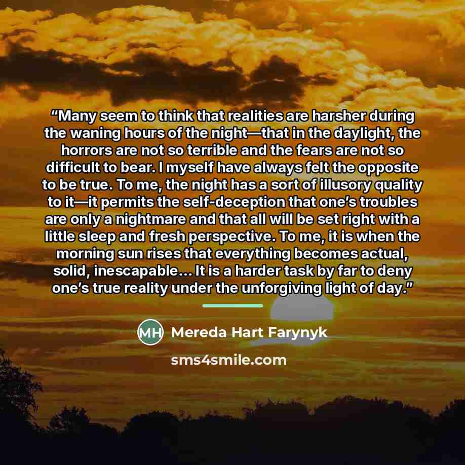 “Many seem to think that realities are harsher during the waning hours of the night—that in the daylight, the horrors are not so terrible and the fears are not so difficult to bear. I myself have always felt the opposite to be true. To me, the night has a sort of illusory quality to it—it permits…” quote by Mereda Hart Farynyk