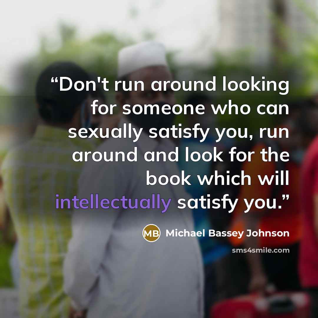 “Don't run around looking for someone who can sexually satisfy you, run around and look for the book which will intellectually satisfy you.” quote by Michael Bassey Johnson