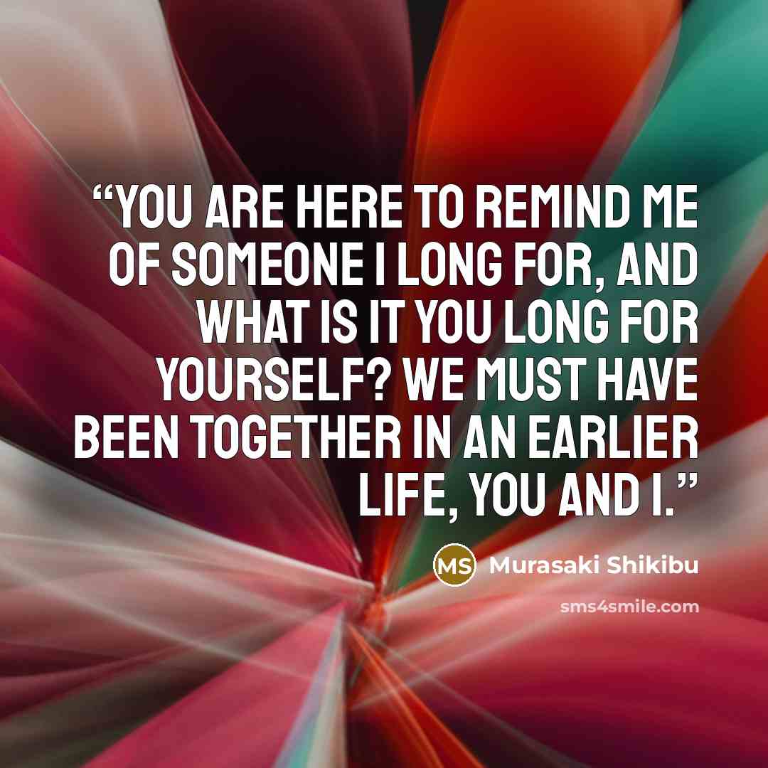 “You are here to remind me of someone I long for, and what is it you long for yourself? We must have been together in an earlier life, you and I.” quote by Murasaki Shikibu