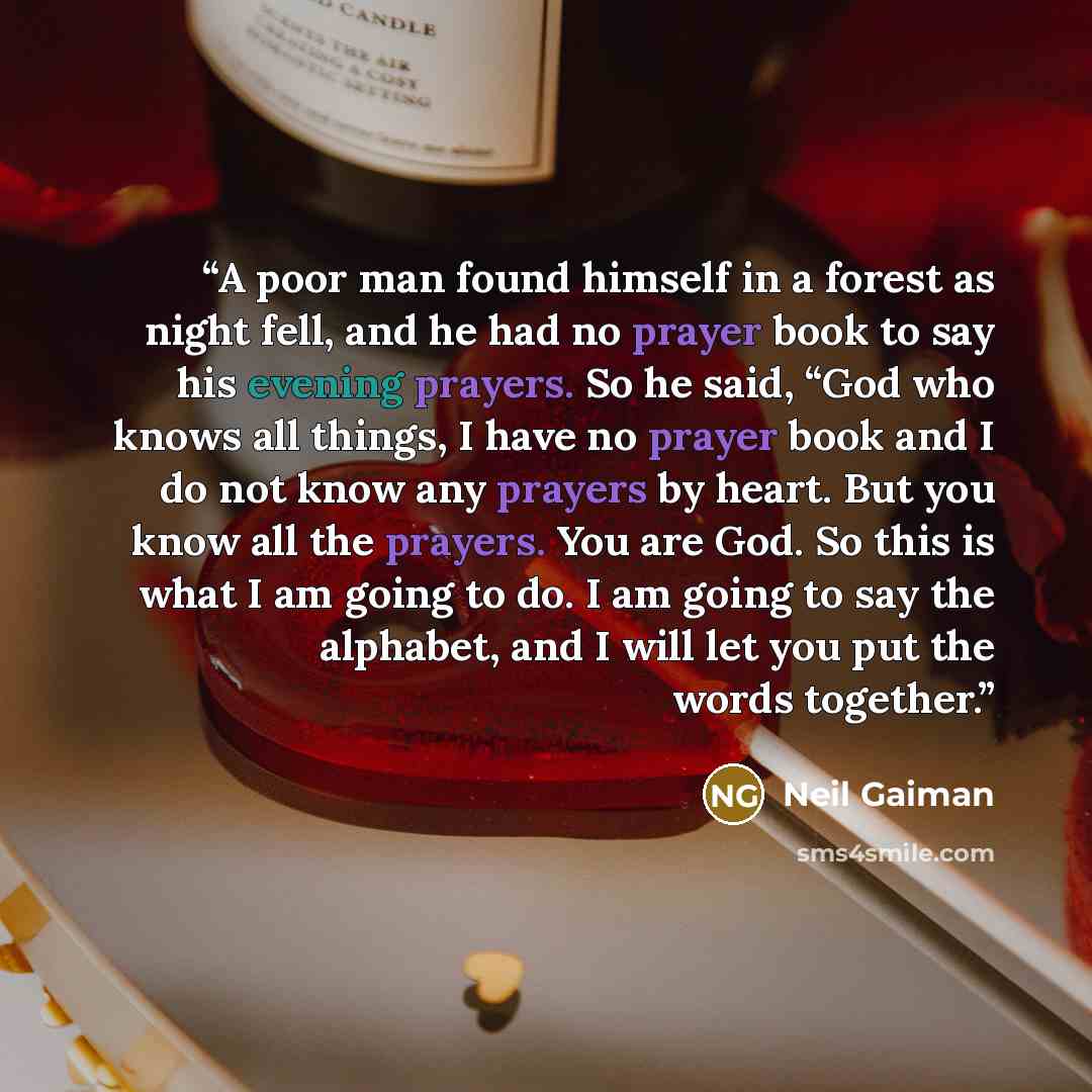 “A poor man found himself in a forest as night fell, and he had no prayer book to say his evening prayers. So he said, “God who knows all things, I have no prayer book and I do not know any prayers by heart. But you know all the prayers. You are God. So this is what I am going to do. I am going to…” quote by Neil Gaiman