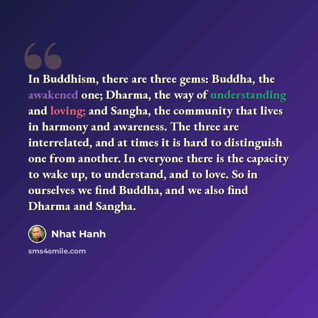 “In Buddhism, there are three gems: Buddha, the awakened one; Dharma, the way of understanding and loving; and Sangha, the community that lives in harmony and awareness. The three are interrelated, and at times it is hard to distinguish one from another. In everyone there is the capacity to wake…” quote by Nhat Hanh