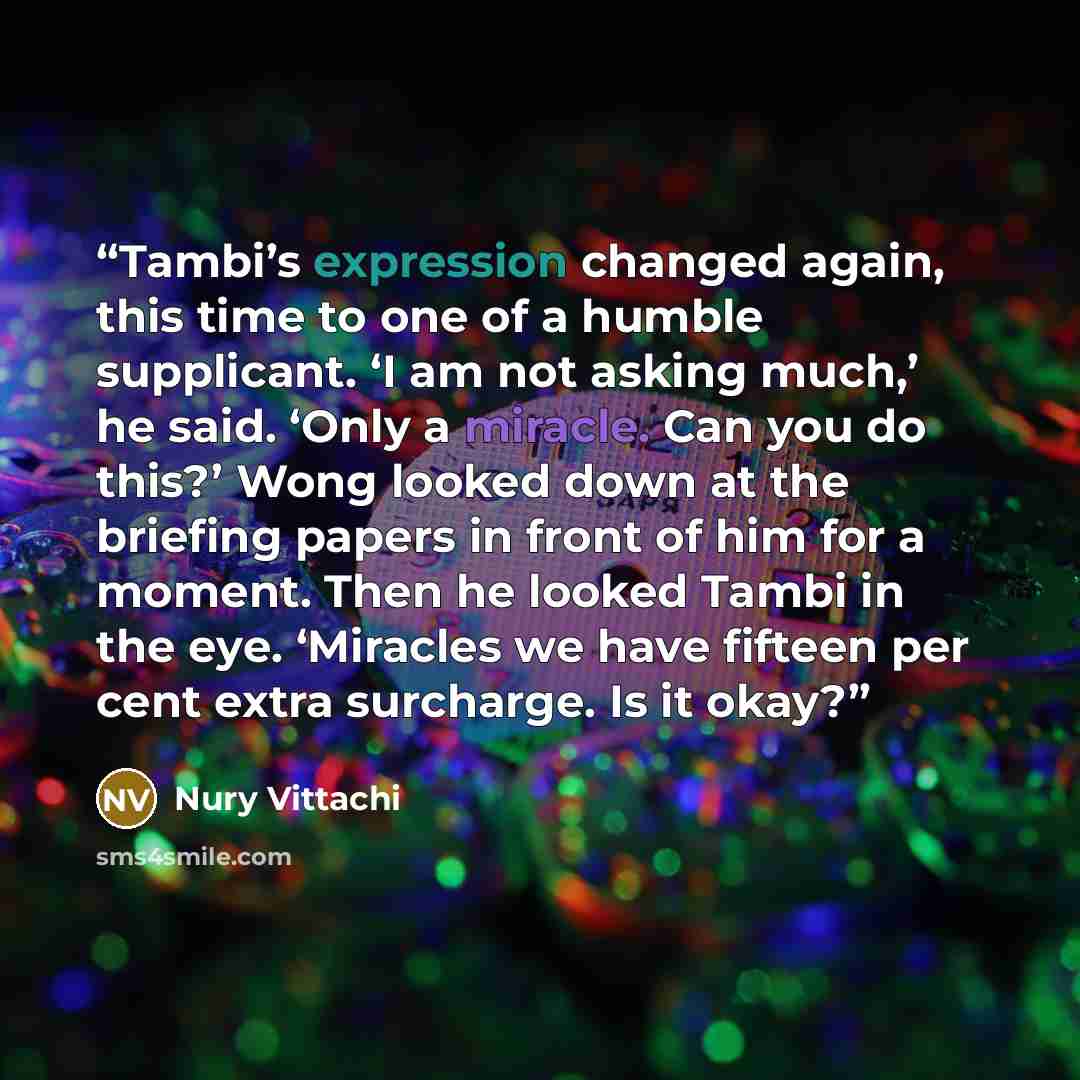 “Tambi’s expression changed again, this time to one of a humble supplicant. ‘I am not asking much,’ he said. ‘Only a miracle. Can you do this?’ Wong looked down at the briefing papers in front of him for a moment. Then he looked Tambi in the eye. ‘Miracles we have fifteen per cent extra surcharge…” quote by Nury Vittachi