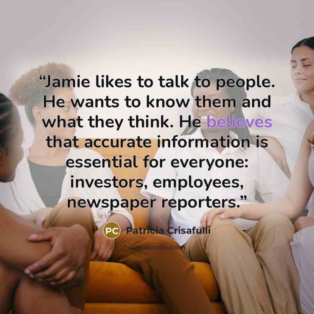 “Jamie likes to talk to people. He wants to know them and what they think. He believes that accurate information is essential for everyone: investors, employees, newspaper reporters.” quote by Patricia Crisafulli