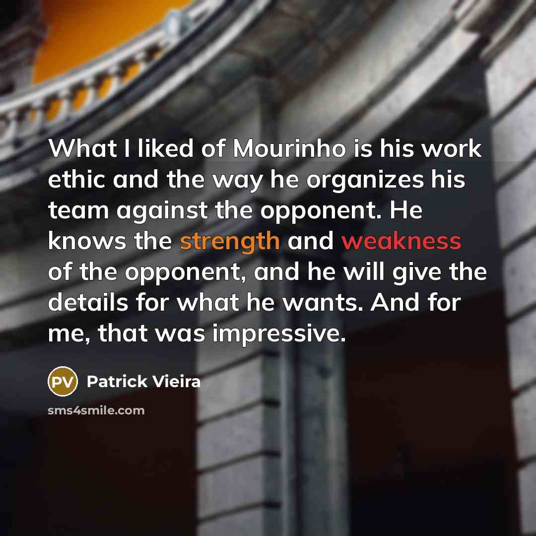 “What I liked of Mourinho is his work ethic and the way he organizes his team against the opponent. He knows the strength and weakness of the opponent, and he will give the details for what he wants. And for me, that was impressive.” quote by Patrick Vieira