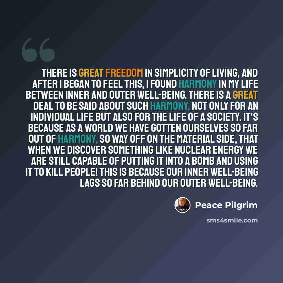 “There is great freedom in simplicity of living, and after I began to feel this, I found harmony in my life between inner and outer well-being. There is a great deal to be said about such harmony, not only for an individual life but also for the life of a society. It's because as a world we have…” quote by Peace Pilgrim