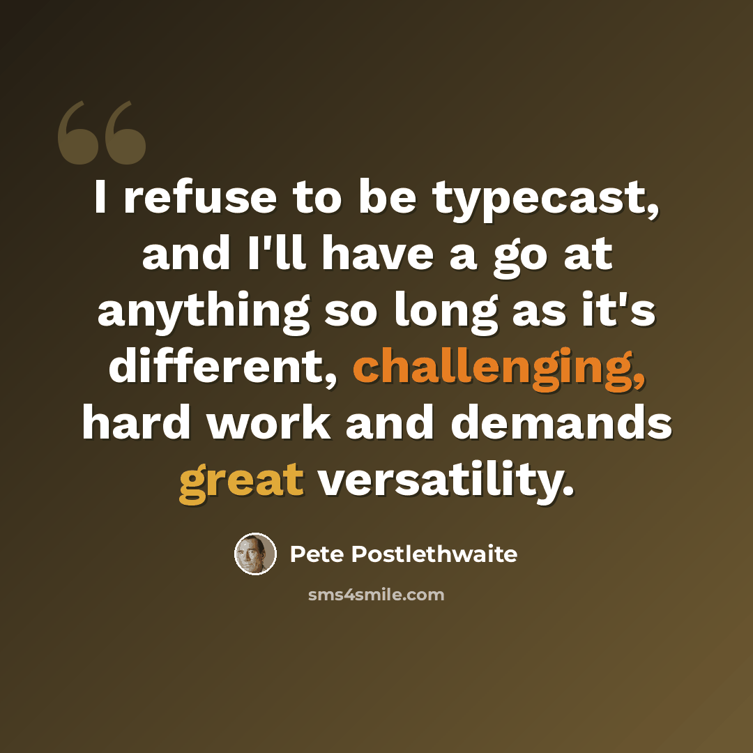 “I refuse to be typecast, and I'll have a go at anything so long as it's different, challenging, hard work and demands great versatility.” quote by Pete Postlethwaite