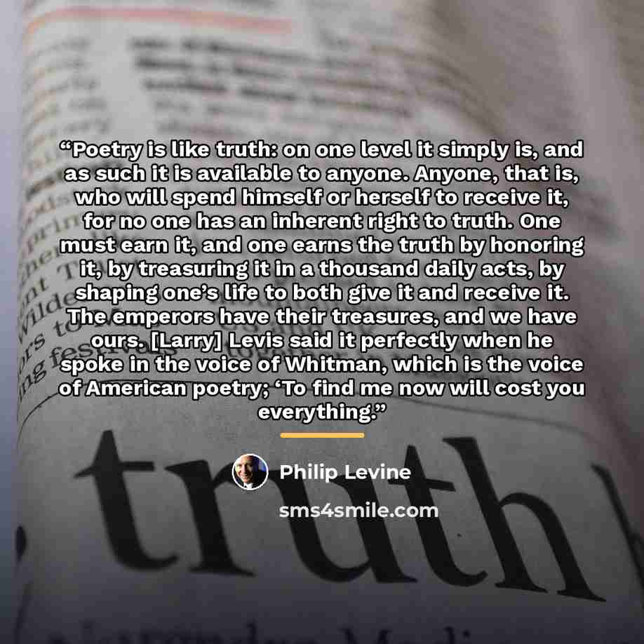 “Poetry is like truth: on one level it simply is, and as such it is available to anyone. Anyone, that is, who will spend himself or herself to receive it, for no one has an inherent right to truth. One must earn it, and one earns the truth by honoring it, by treasuring it in a thousand daily acts…” quote by Philip Levine