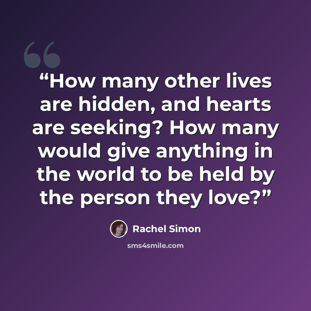“How many other lives are hidden, and hearts are seeking? How many would give anything in the world to be held by the person they love?” quote by Rachel Simon