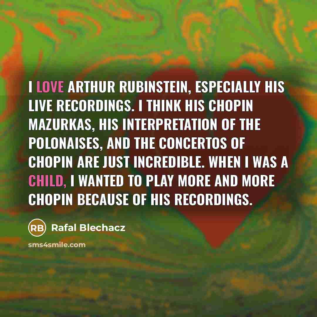 “I love Arthur Rubinstein, especially his live recordings. I think his Chopin Mazurkas, his interpretation of the Polonaises, and the Concertos of Chopin are just incredible. When I was a child, I wanted to play more and more Chopin because of his recordings.” quote by Rafal Blechacz