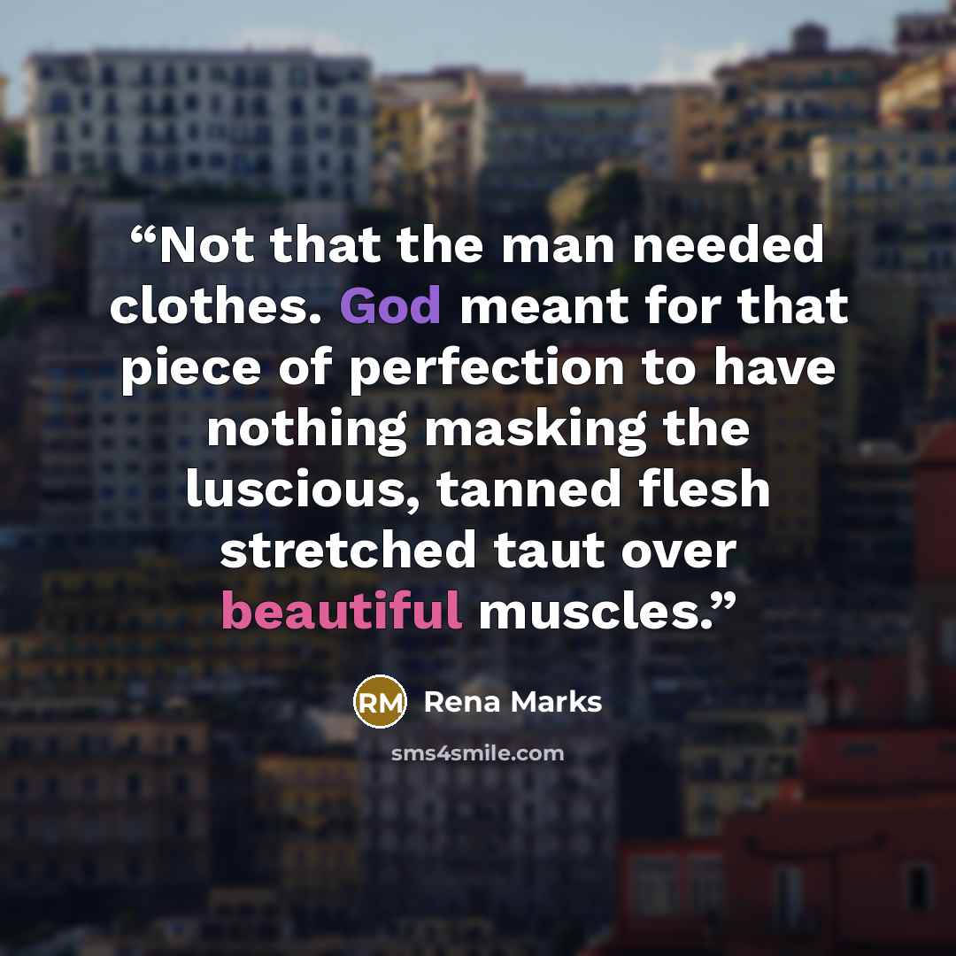 “Not that the man needed clothes. God meant for that piece of perfection to have nothing masking the luscious, tanned flesh stretched taut over beautiful muscles.” quote by Rena Marks